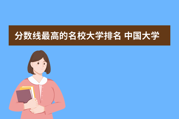 分数线最高的名校大学排名 中国大学录取分数线排行榜2022